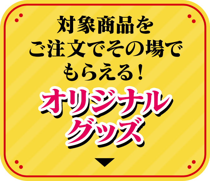 対象商品をご注文でその場でもらえる！ オリジナルグッズ