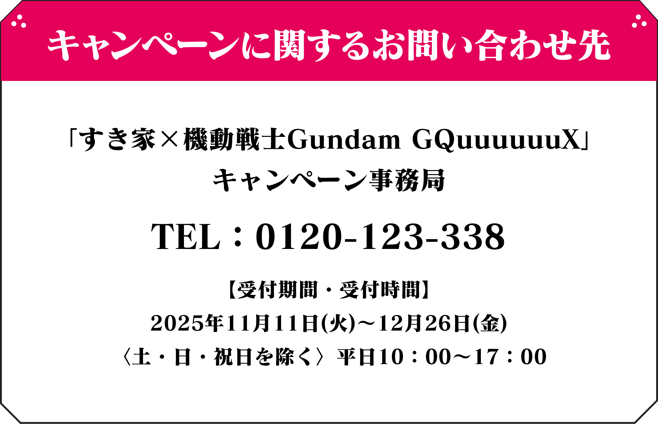 キャンペーンに関するお問い合わせ先 「すき家×機動戦士Gundam GQuuuuuuX」 キャンペーン事務局 TEL：0120-×××-×××【受付期間・受付時間】 2025年5月20日(火)～7月31日(木) 〈土・日・祝日を除く〉平日10：00～17：00