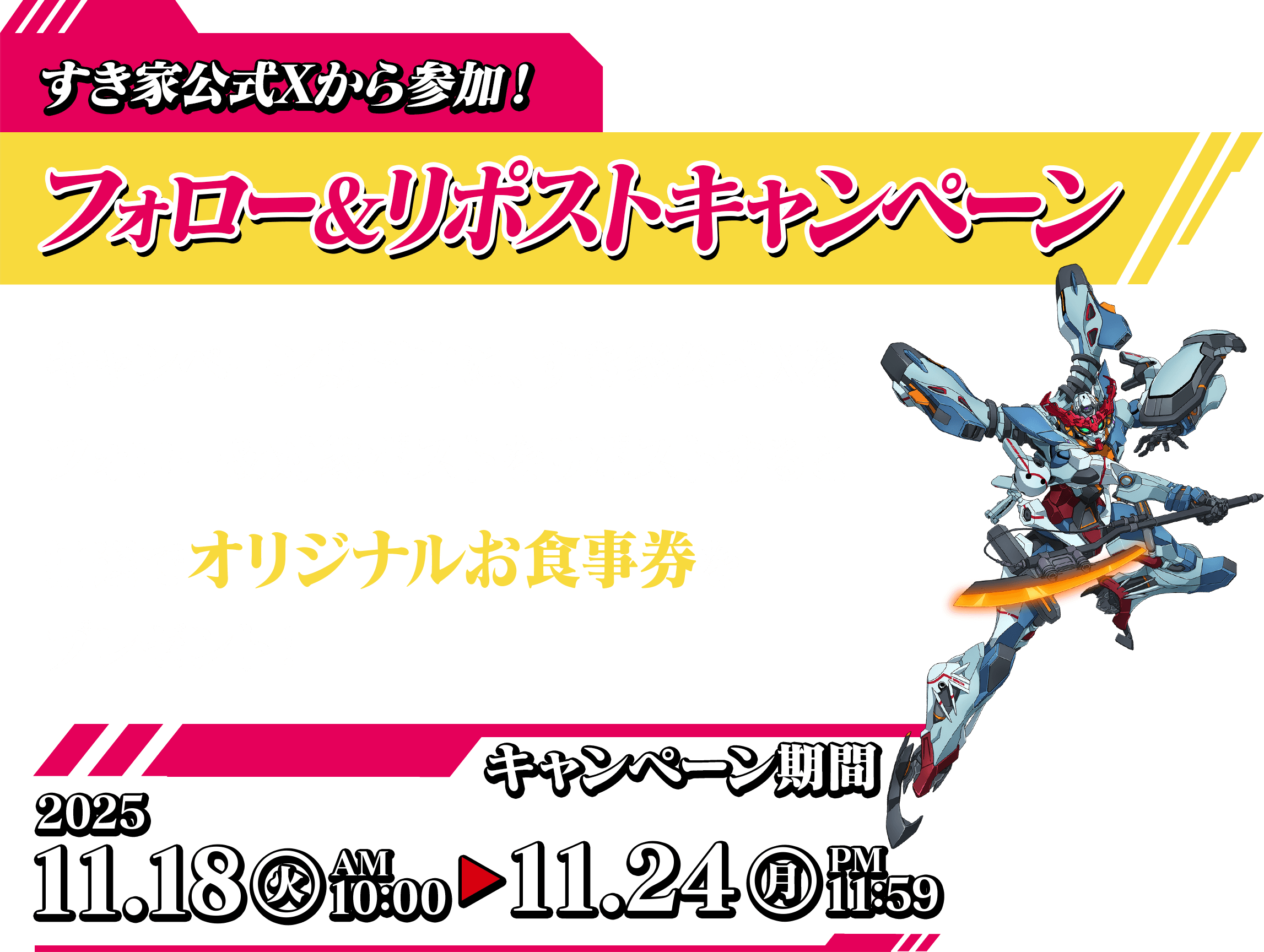 すき家公式Xから参加！ フォロー＆リポストキャンペーン キャンペーン期間中に、すき家公式Xを フォロー＆対象ポストをリポストすると 抽選でオリジナルお食事券をプレゼント！　キャンペーン期間 2025.11.18（火）AM9：00～12.26（金）AM8：00