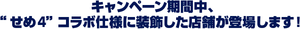 キャンペーン期間中、 “せめ4” コラボ仕様に装飾した店舗が登場します！